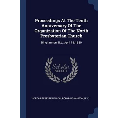 Proceedings at the Tenth Anniversary of the Organization of the North Presbyterian Church: Binghamton N.Y. April 18 1880 Paperback, Sagwan Press