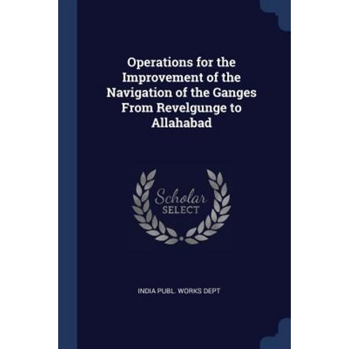 Operations for the Improvement of the Navigation of the Ganges from Revelgunge to Allahabad Paperback, Sagwan Press